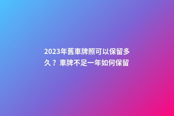 2023年舊車牌照可以保留多久？車牌不足一年如何保留